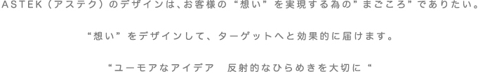 ASTEK（アステク）のデザインは、お客様の”想い”を実現する為の”まごころ”でありたい”想い”をデザインしてターゲットへと効果的に届けます。”ユーモアなアイデア　反射的なひらめきを大切に”